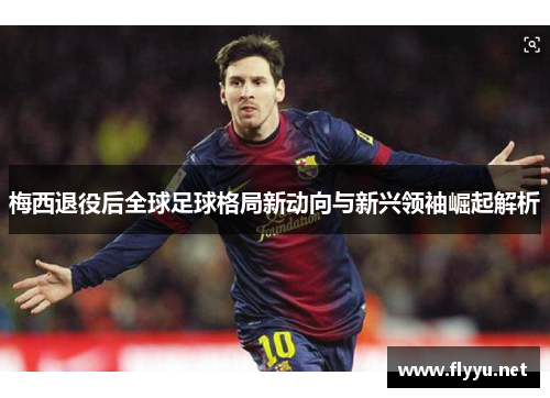 梅西退役后全球足球格局新动向与新兴领袖崛起解析 梅西退役后全球足球格局新动向与新兴领袖崛起解析