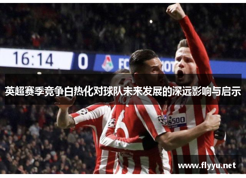 英超赛季竞争白热化对球队未来发展的深远影响与启示