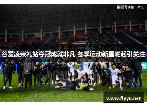 谷爱凌崇礼站夺冠成就非凡 冬季运动新星崛起引关注